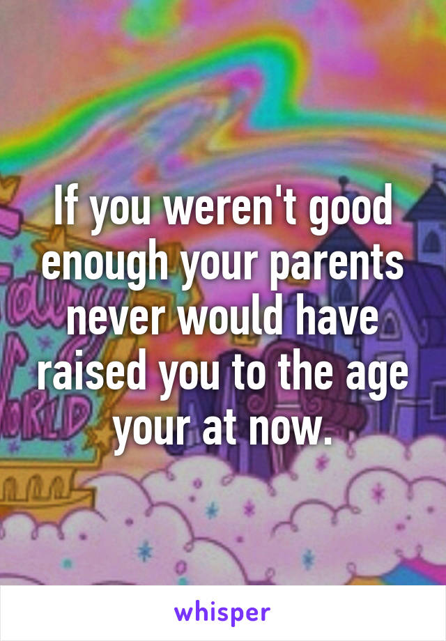 If you weren't good enough your parents never would have raised you to the age your at now.