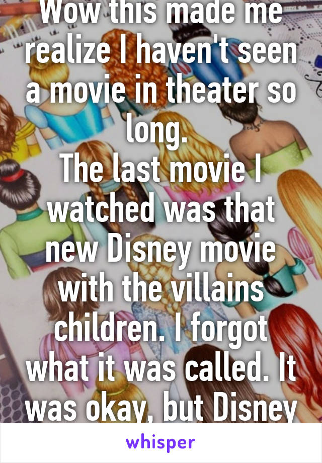 Wow this made me realize I haven't seen a movie in theater so long. 
The last movie I watched was that new Disney movie with the villains children. I forgot what it was called. It was okay, but Disney movies suck now. 