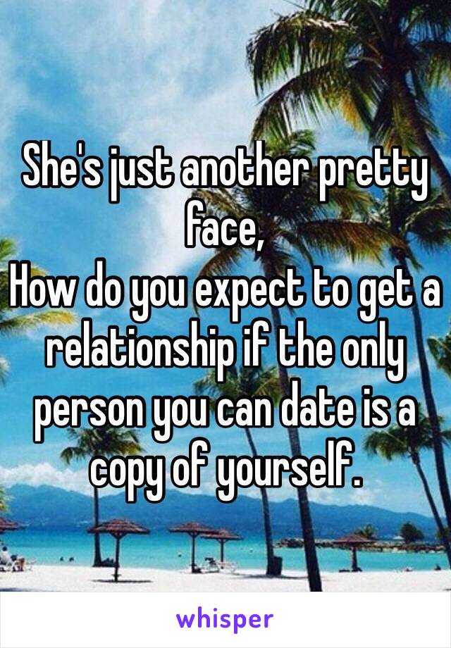 She's just another pretty face,
How do you expect to get a relationship if the only person you can date is a copy of yourself.
