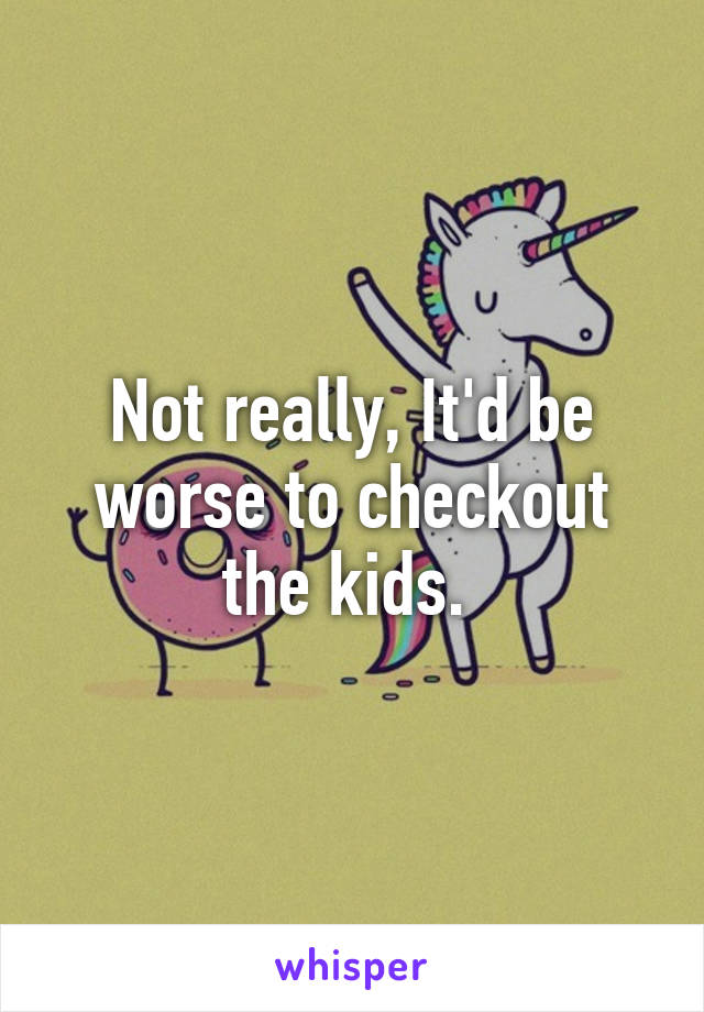 Not really, It'd be worse to checkout the kids. 