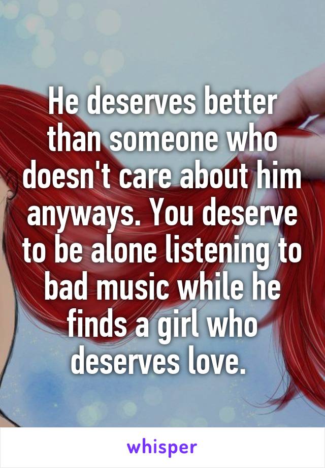 He deserves better than someone who doesn't care about him anyways. You deserve to be alone listening to bad music while he finds a girl who deserves love. 