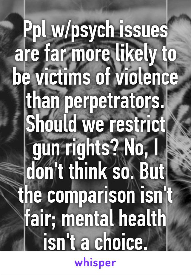 Ppl w/psych issues are far more likely to be victims of violence than perpetrators.
Should we restrict gun rights? No, I don't think so. But the comparison isn't fair; mental health isn't a choice.