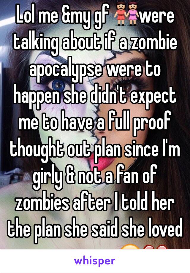 Lol me &my gf 👭were talking about if a zombie apocalypse were to happen she didn't expect me to have a full proof thought out plan since I'm girly & not a fan of zombies after I told her the plan she said she loved me even more😂💔