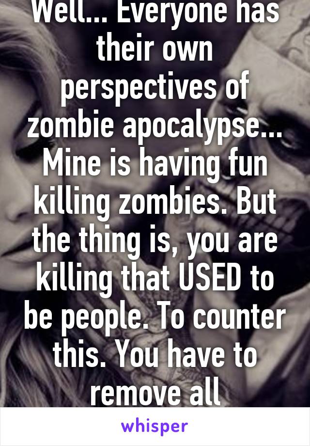 Well... Everyone has their own perspectives of zombie apocalypse... Mine is having fun killing zombies. But the thing is, you are killing that USED to be people. To counter this. You have to remove all emotions/feelings.