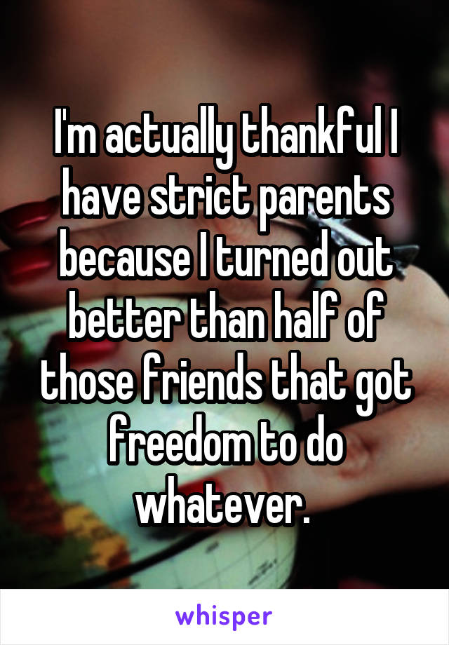 I'm actually thankful I have strict parents because I turned out better than half of those friends that got freedom to do whatever. 