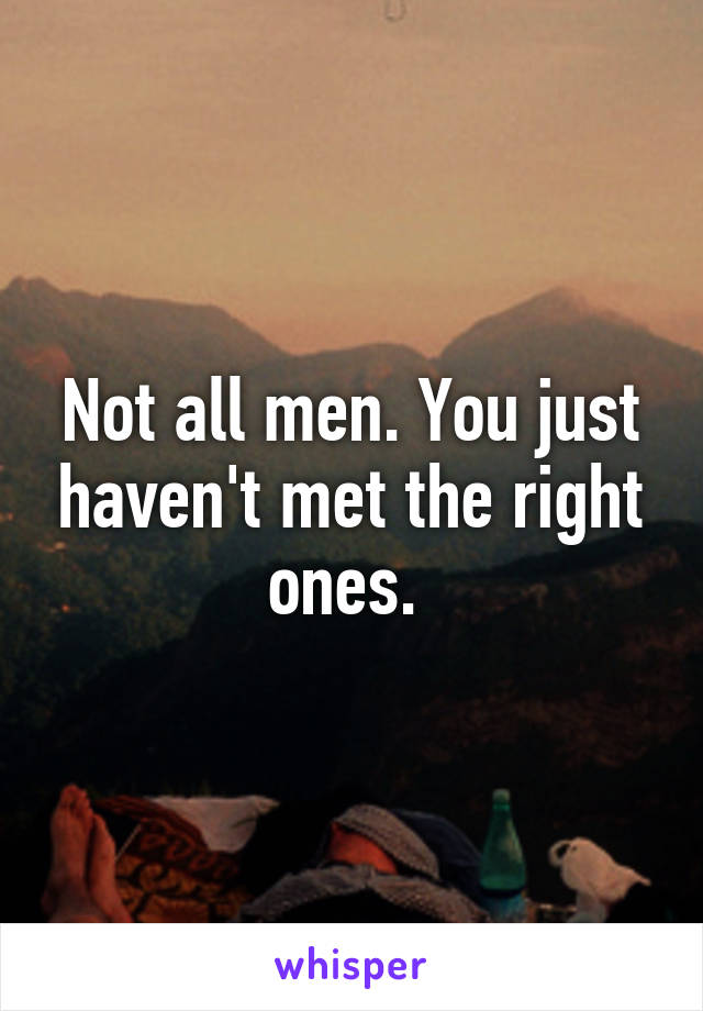 Not all men. You just haven't met the right ones. 