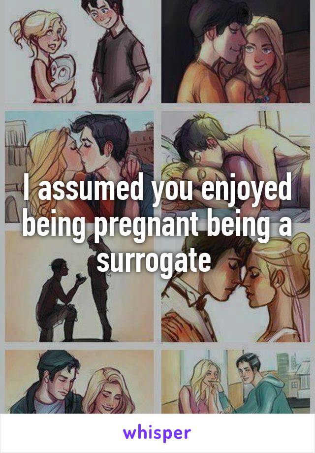 I assumed you enjoyed being pregnant being a surrogate 