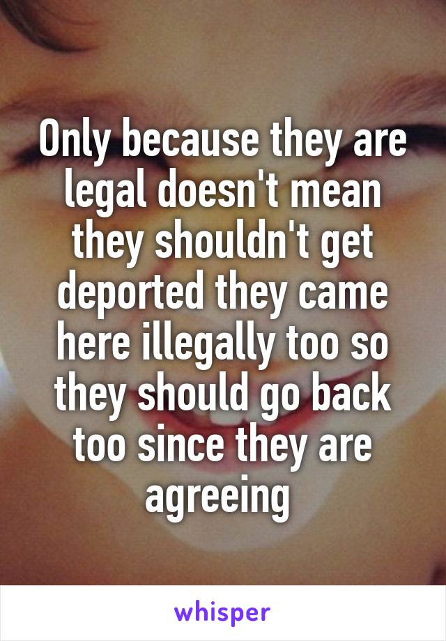 Only because they are legal doesn't mean they shouldn't get deported they came here illegally too so they should go back too since they are agreeing 