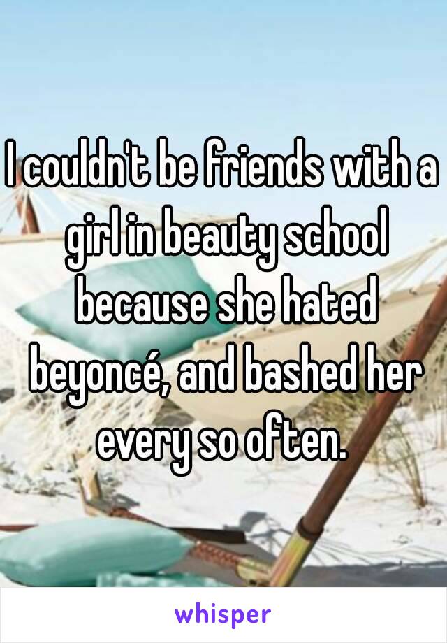 I couldn't be friends with a girl in beauty school because she hated beyoncé, and bashed her every so often. 