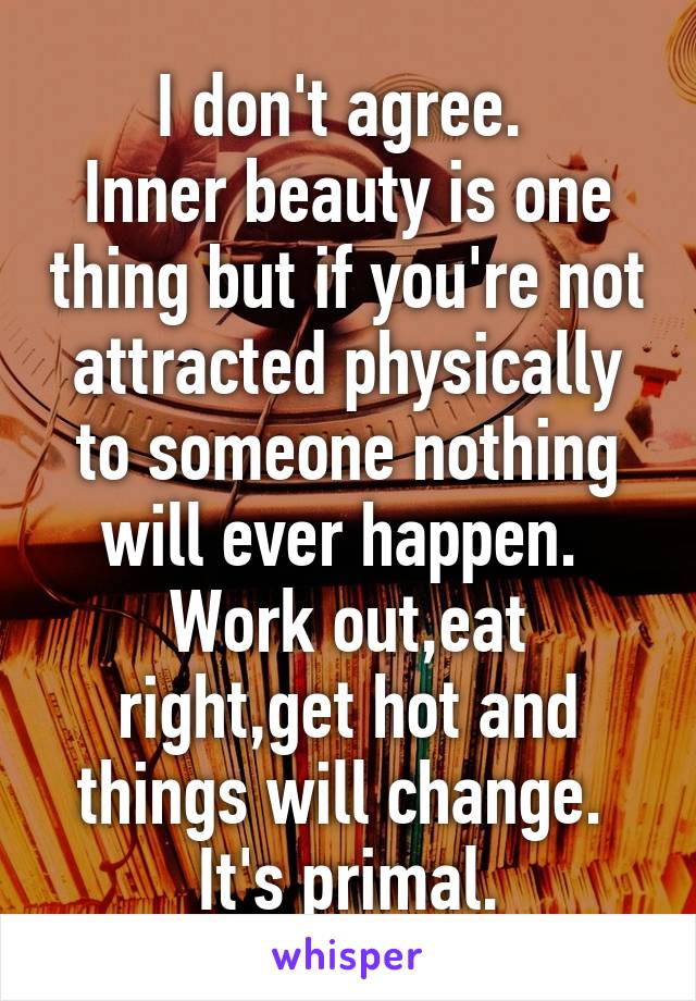 I don't agree. 
Inner beauty is one thing but if you're not attracted physically to someone nothing will ever happen. 
Work out,eat right,get hot and things will change. 
It's primal.