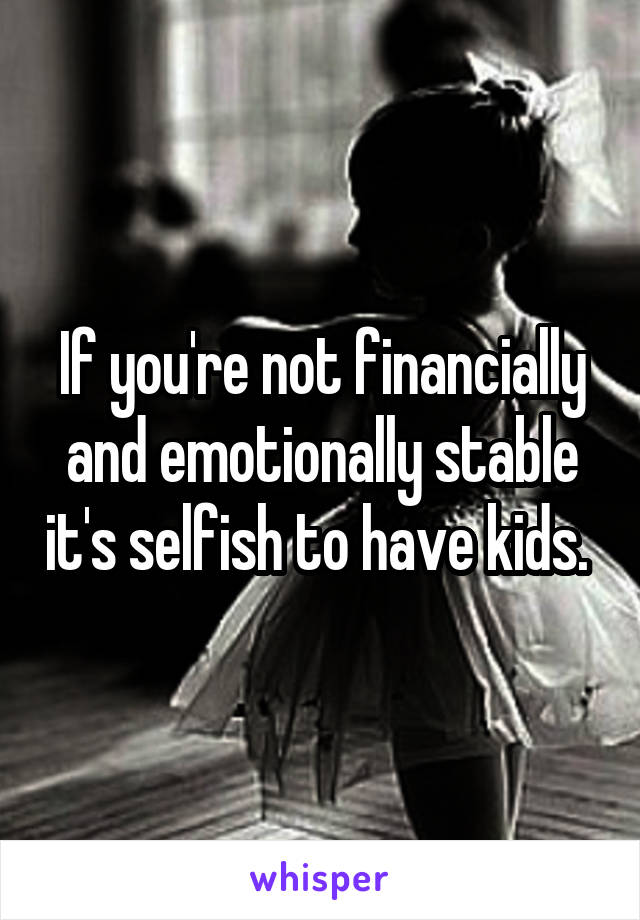 If you're not financially and emotionally stable it's selfish to have kids. 