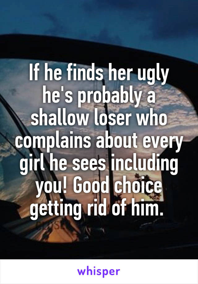 If he finds her ugly he's probably a shallow loser who complains about every girl he sees including you! Good choice getting rid of him. 