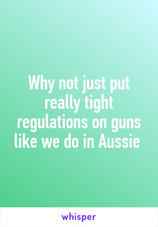 Why not just put really tight regulations on guns like we do in Aussie 