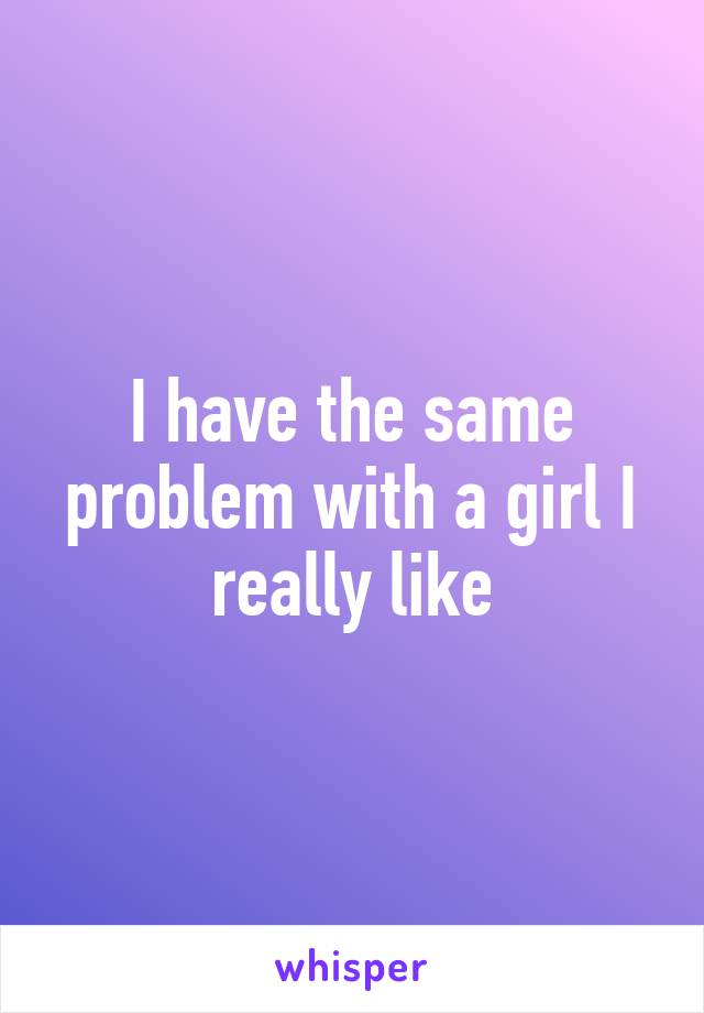 I have the same problem with a girl I really like