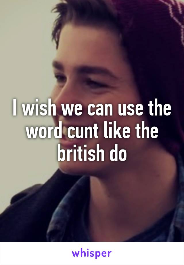 I wish we can use the word cunt like the british do