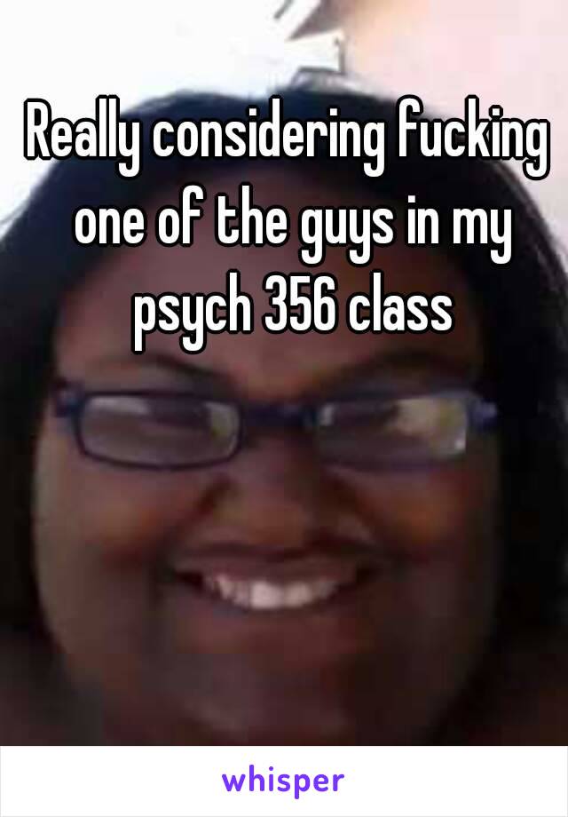 Really considering fucking one of the guys in my psych 356 class