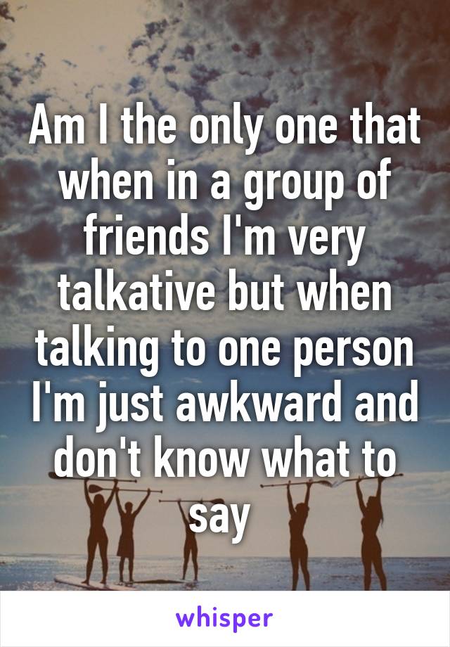 Am I the only one that when in a group of friends I'm very talkative but when talking to one person I'm just awkward and don't know what to say 