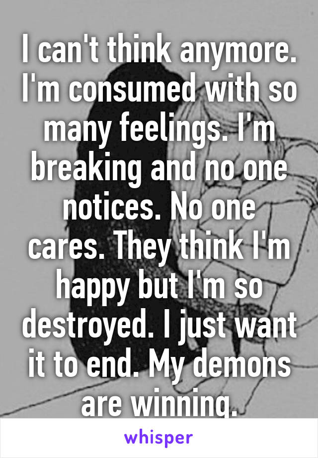 I can't think anymore. I'm consumed with so many feelings. I'm breaking and no one notices. No one cares. They think I'm happy but I'm so destroyed. I just want it to end. My demons are winning.