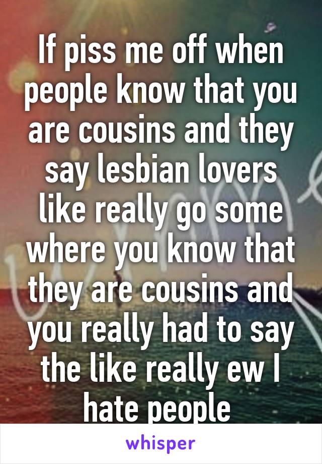 If piss me off when people know that you are cousins and they say lesbian lovers like really go some where you know that they are cousins and you really had to say the like really ew I hate people 