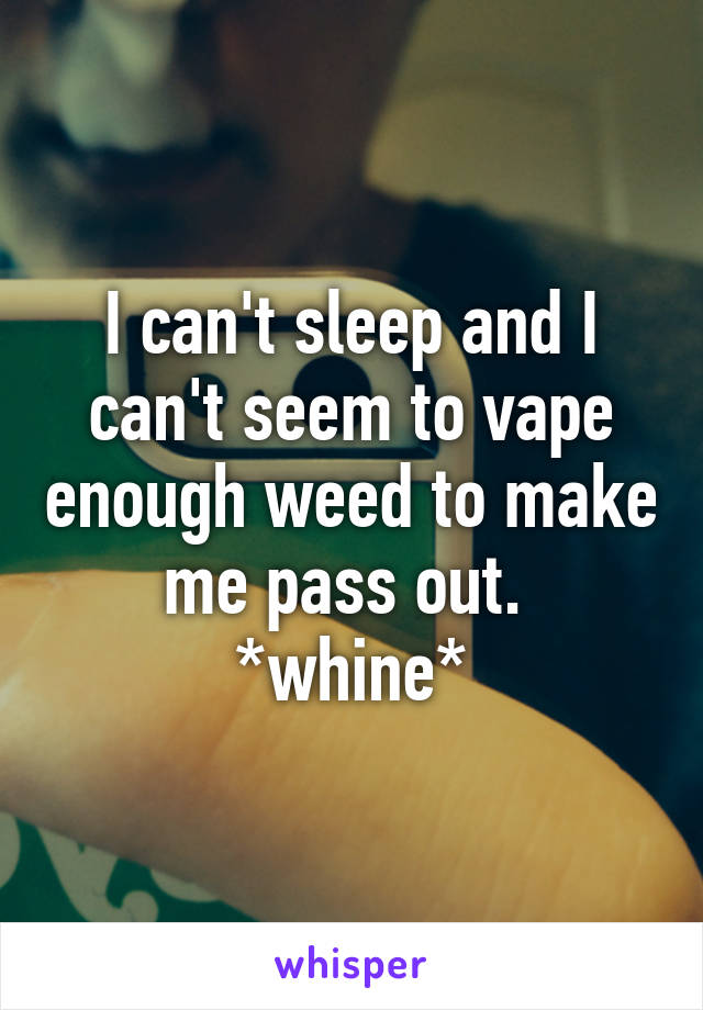 I can't sleep and I can't seem to vape enough weed to make me pass out. 
*whine*