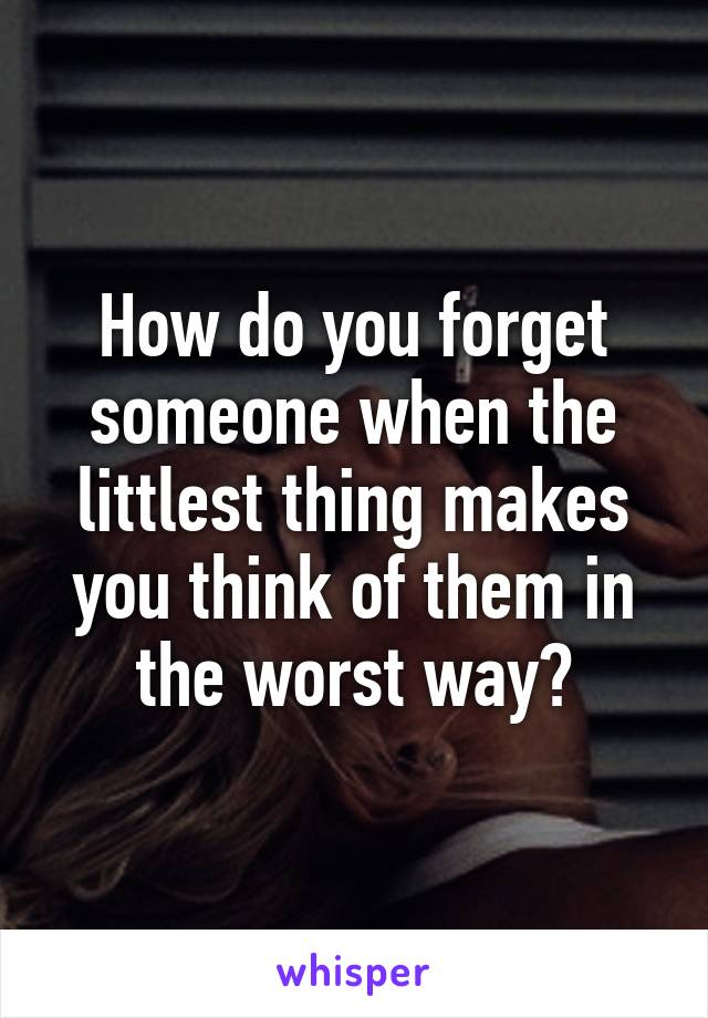 How do you forget someone when the littlest thing makes you think of them in the worst way?