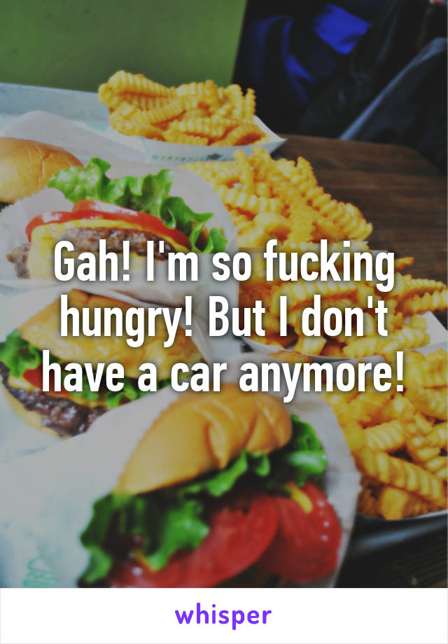 Gah! I'm so fucking hungry! But I don't have a car anymore!