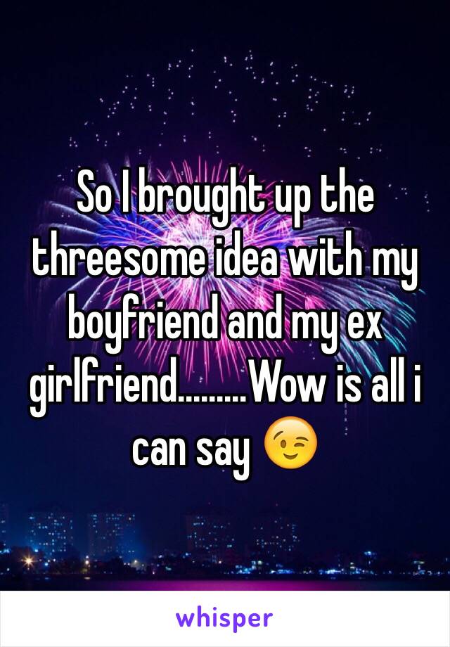 So I brought up the threesome idea with my boyfriend and my ex girlfriend.........Wow is all i can say 😉