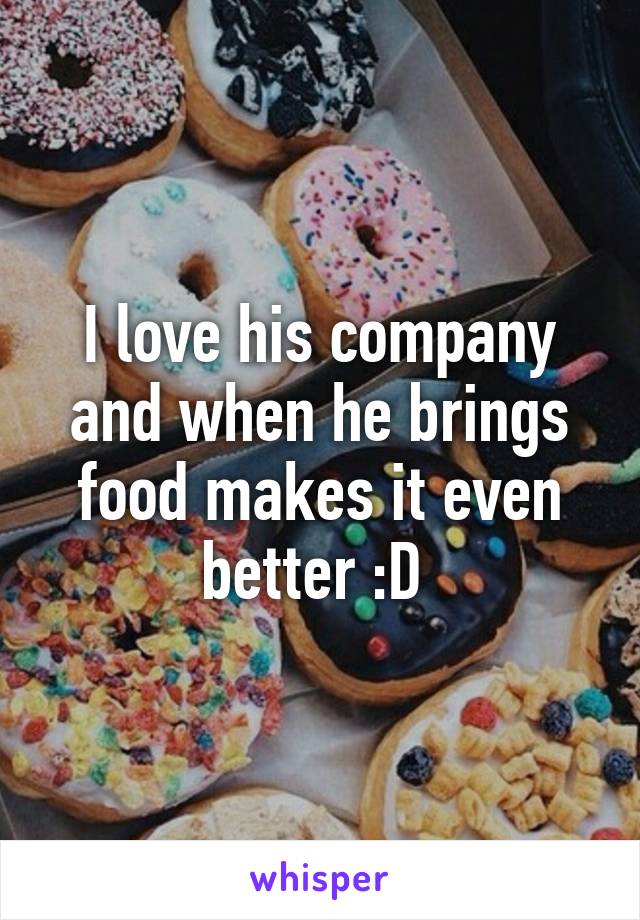 I love his company and when he brings food makes it even better :D 