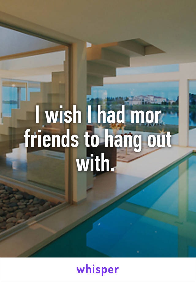 I wish I had mor friends to hang out with. 