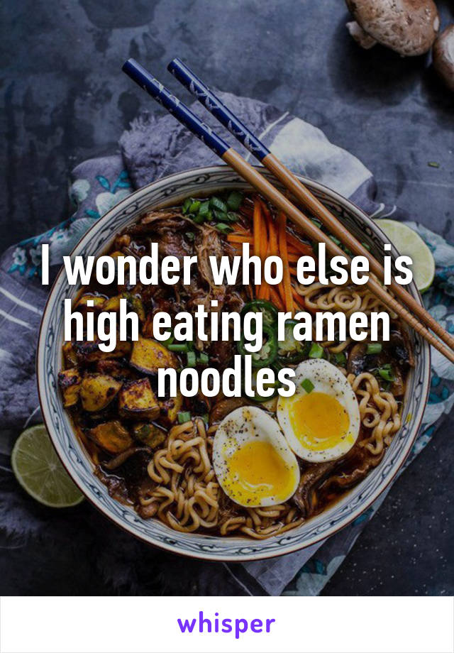 I wonder who else is high eating ramen noodles