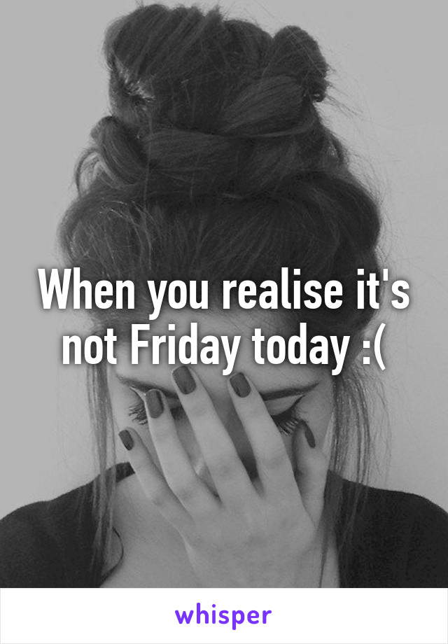 When you realise it's not Friday today :(