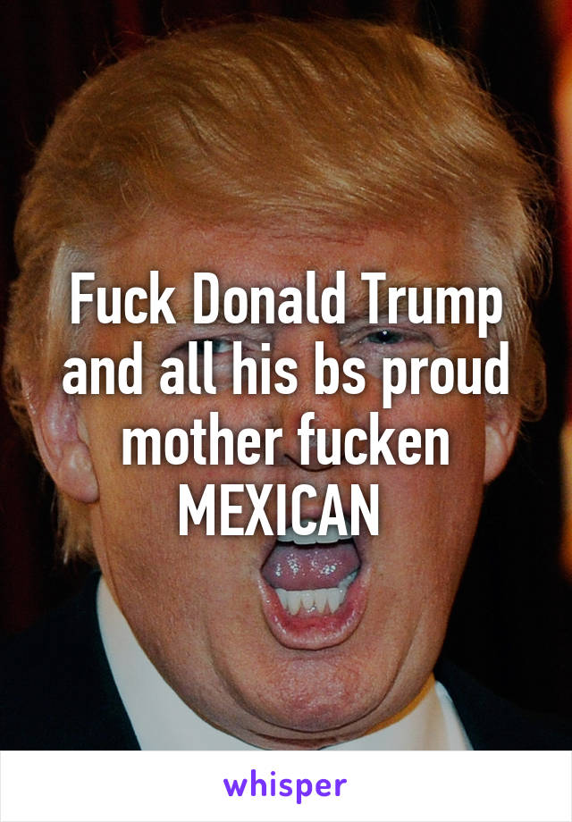 Fuck Donald Trump and all his bs proud mother fucken MEXICAN 