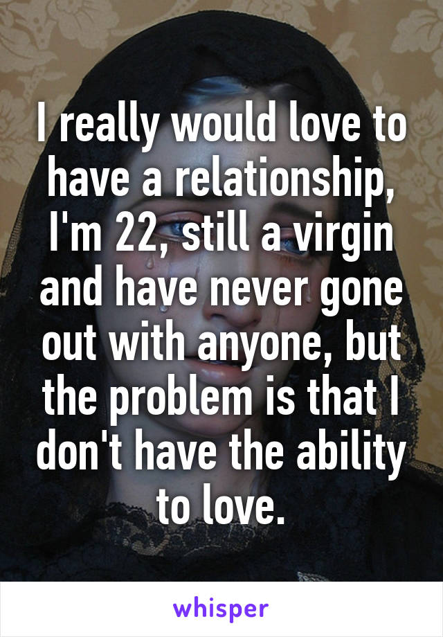 I really would love to have a relationship, I'm 22, still a virgin and have never gone out with anyone, but the problem is that I don't have the ability to love.