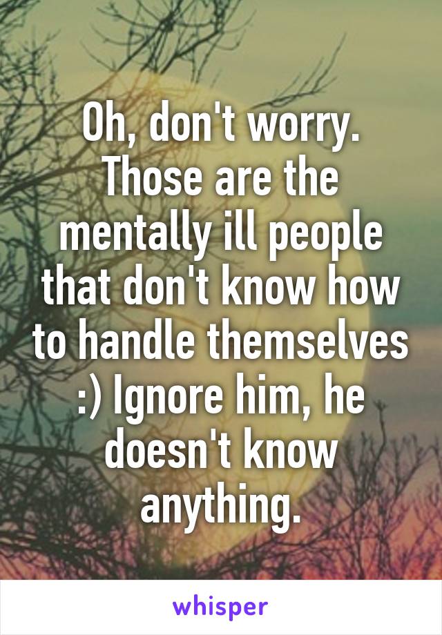 Oh, don't worry. Those are the mentally ill people that don't know how to handle themselves :) Ignore him, he doesn't know anything.