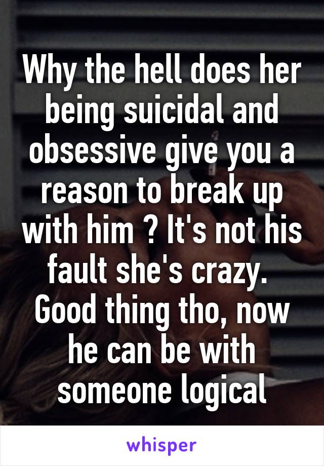 Why the hell does her being suicidal and obsessive give you a reason to break up with him ? It's not his fault she's crazy.  Good thing tho, now he can be with someone logical