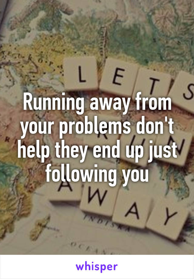 Running away from your problems don't help they end up just following you