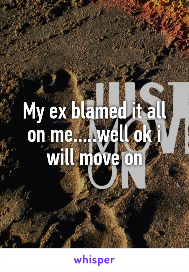 My ex blamed it all on me.....well ok i will move on