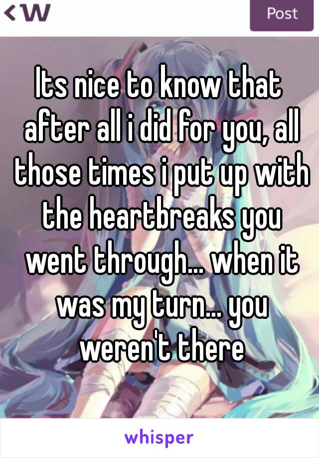 Its nice to know that after all i did for you, all those times i put up with the heartbreaks you went through... when it was my turn... you weren't there