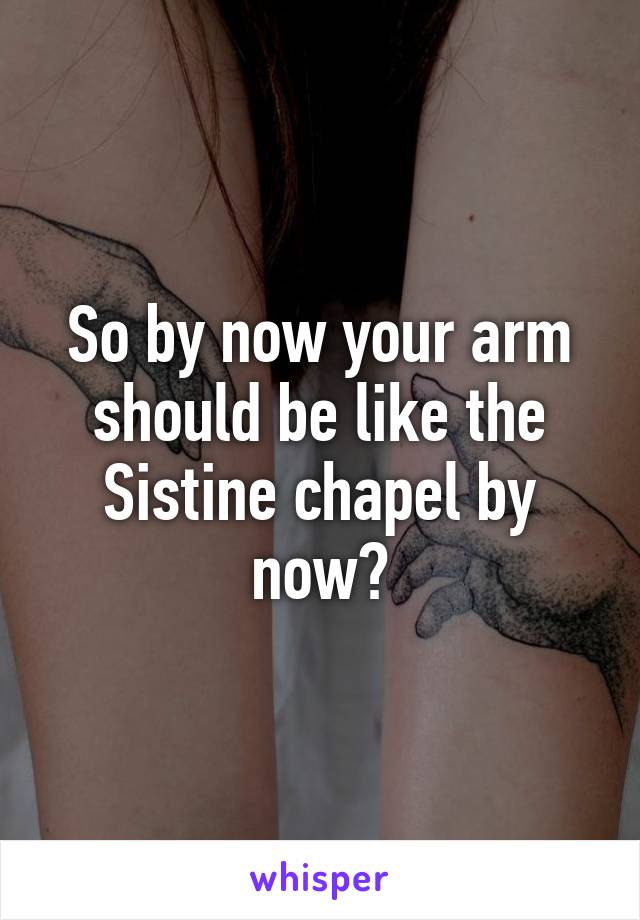 So by now your arm should be like the Sistine chapel by now?