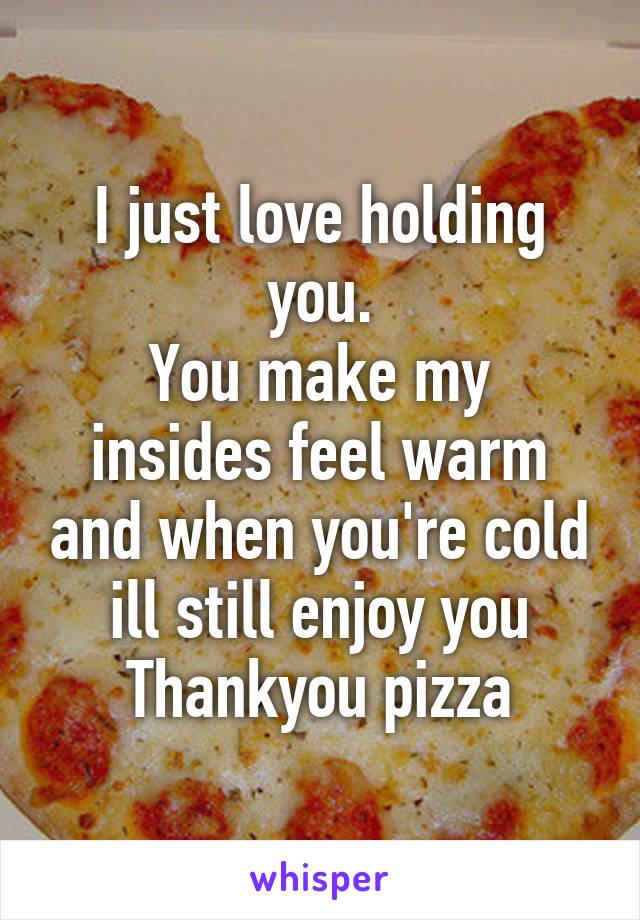 I just love holding you.
You make my insides feel warm and when you're cold ill still enjoy you
Thankyou pizza