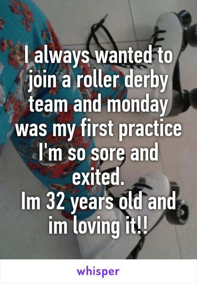 I always wanted to join a roller derby team and monday was my first practice I'm so sore and exited.
Im 32 years old and im loving it!!