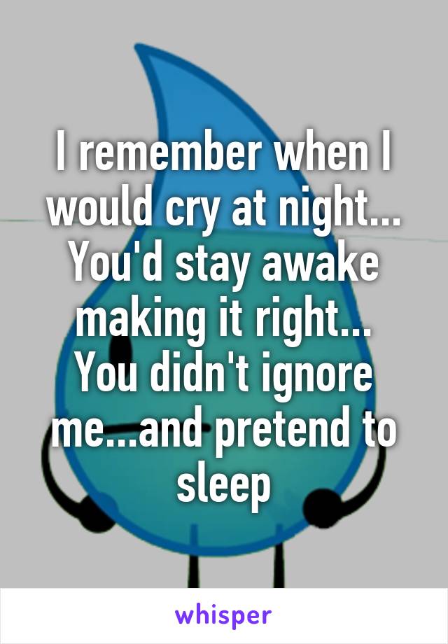 I remember when I would cry at night...
You'd stay awake making it right...
You didn't ignore me...and pretend to sleep