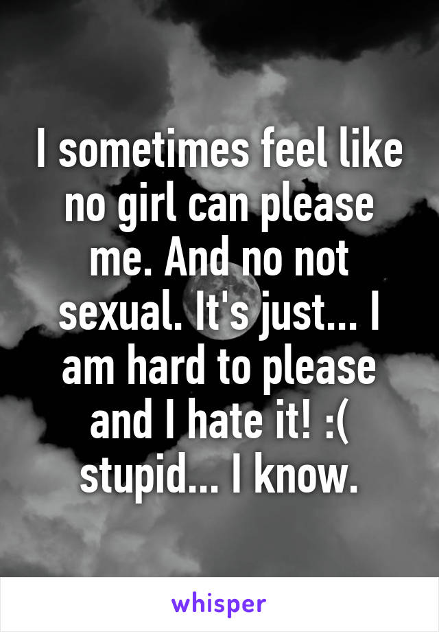 I sometimes feel like no girl can please me. And no not sexual. It's just... I am hard to please and I hate it! :( stupid... I know.