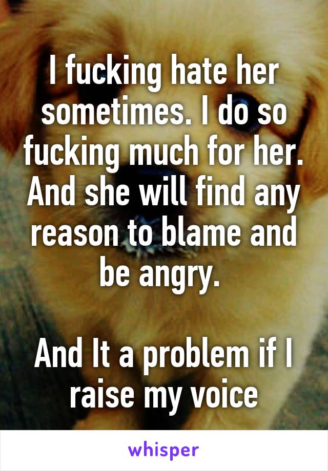 I fucking hate her sometimes. I do so fucking much for her. And she will find any reason to blame and be angry. 

And It a problem if I raise my voice