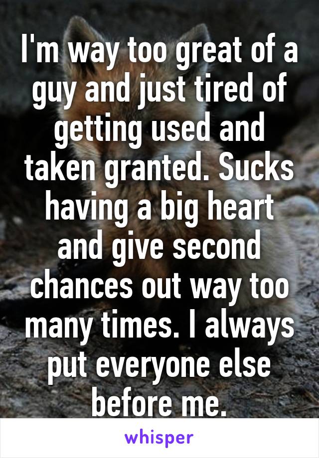 I'm way too great of a guy and just tired of getting used and taken granted. Sucks having a big heart and give second chances out way too many times. I always put everyone else before me.