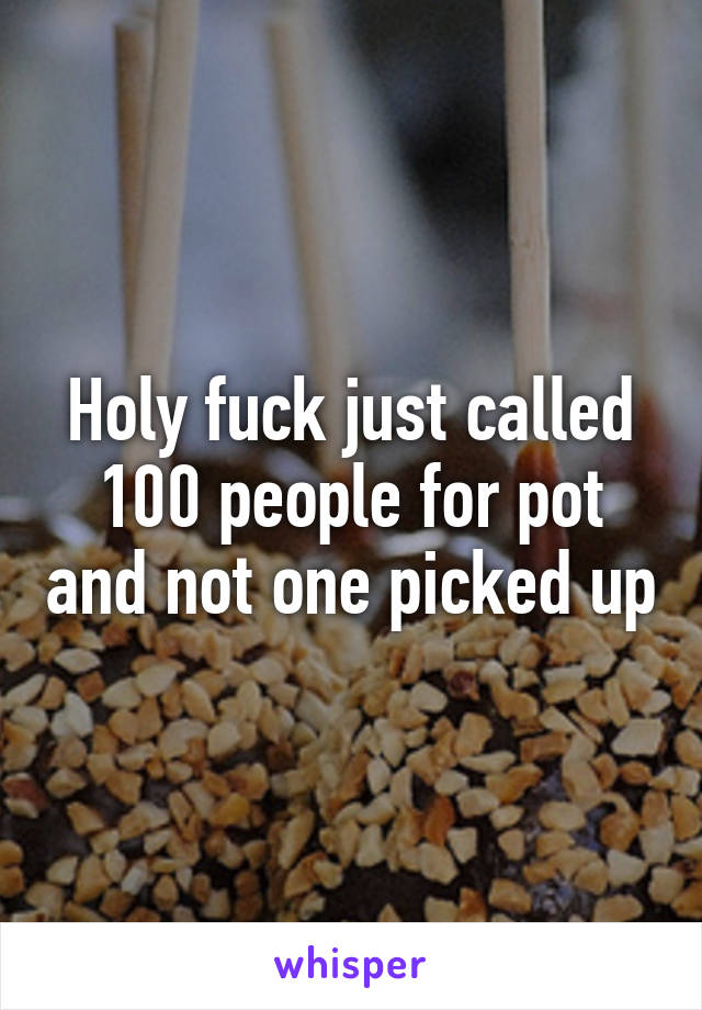 Holy fuck just called 100 people for pot and not one picked up