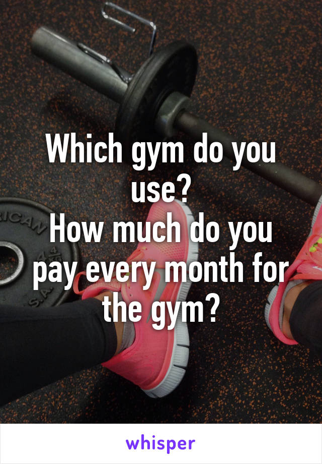 Which gym do you use?
How much do you pay every month for the gym?