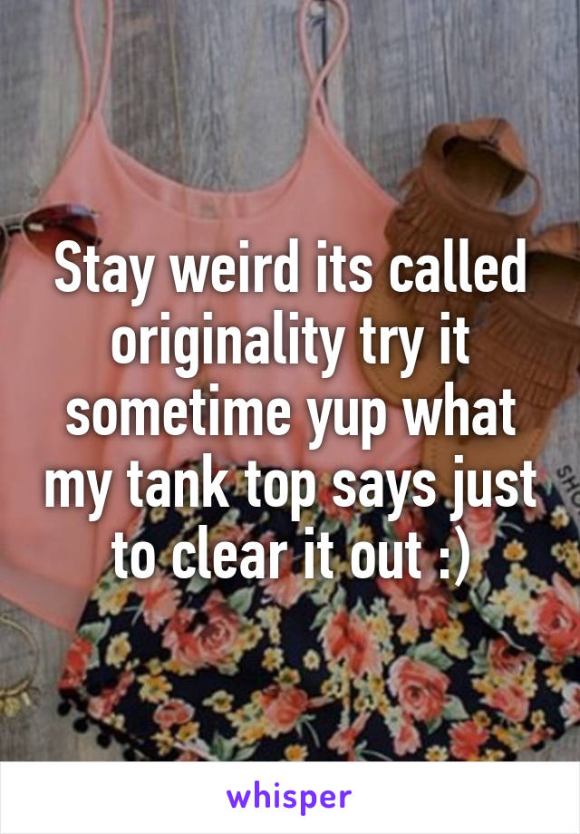 Stay weird its called originality try it sometime yup what my tank top says just to clear it out :)