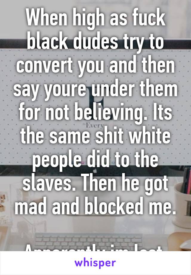 When high as fuck black dudes try to convert you and then say youre under them for not believing. Its the same shit white people did to the slaves. Then he got mad and blocked me. 
Apparently im lost.