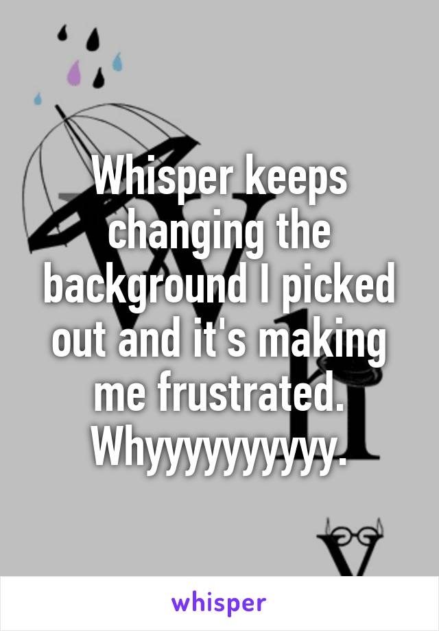 Whisper keeps changing the background I picked out and it's making me frustrated. Whyyyyyyyyyy.